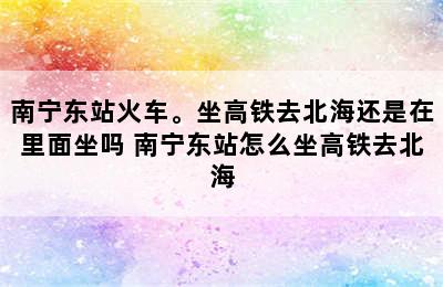 南宁东站火车。坐高铁去北海还是在里面坐吗 南宁东站怎么坐高铁去北海